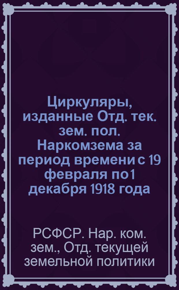 Циркуляры, изданные Отд. тек. зем. пол. Наркомзема за период времени с 19 февраля по 1 декабря 1918 года