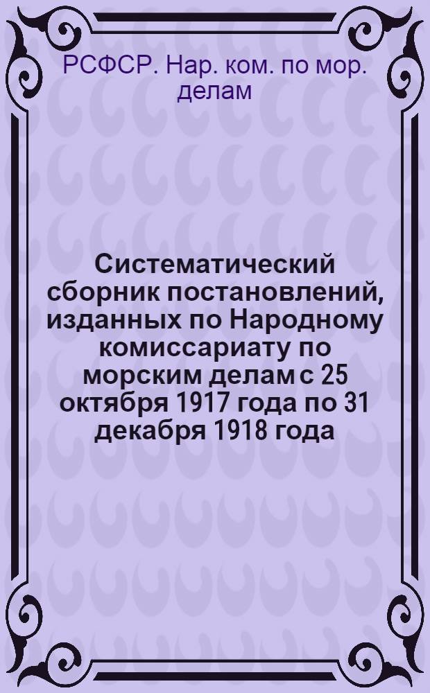 Систематический сборник постановлений, изданных по Народному комиссариату по морским делам с 25 октября 1917 года по 31 декабря 1918 года
