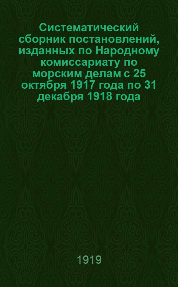 Систематический сборник постановлений, изданных по Народному комиссариату по морским делам с 25 октября 1917 года по 31 декабря 1918 года. Ч.[1]