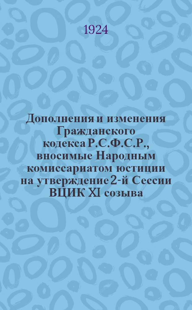 Дополнения и изменения Гражданского кодекса Р.С.Ф.С.Р., вносимые Народным комиссариатом юстиции на утверждение 2-й Сессии ВЦИК XI созыва : Проект