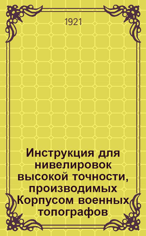 Инструкция для нивелировок высокой точности, производимых Корпусом военных топографов : Утв. 25/IV 1921 г.