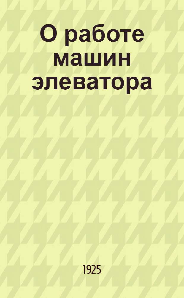 О работе машин элеватора : Пособие для ознакомления с машинами элеватора и способами учета их работы