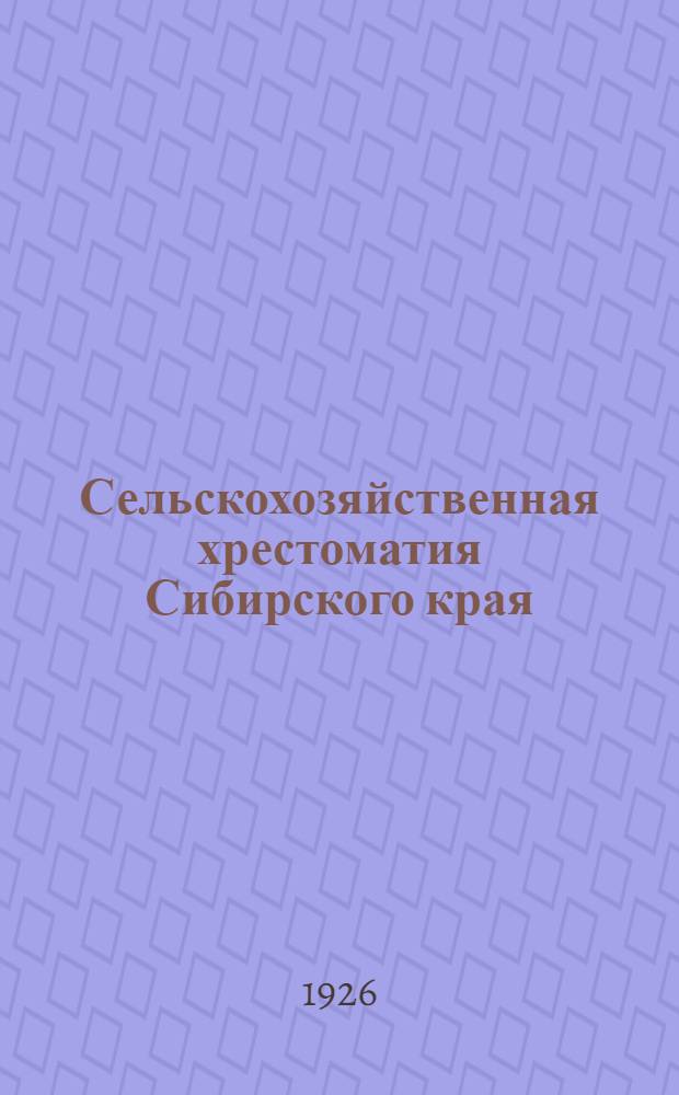 Сельскохозяйственная хрестоматия Сибирского края : Пособие для школ крестьян. молодежи, политграмоты, передвижек, совпартшкол 1-й и 2-й ступени, с.-х. кружков, изб-читален