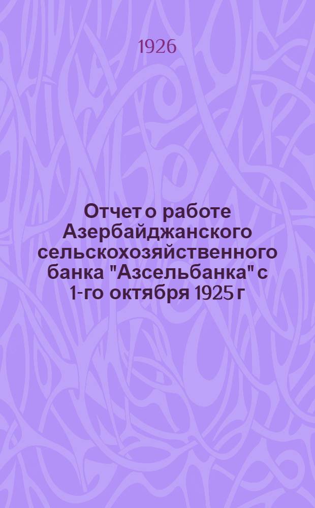 Отчет о работе Азербайджанского сельскохозяйственного банка "Азсельбанка" с 1-го октября 1925 г. по 1-ое июня 1926 года : (К засед. Совета "Азсельбанка" 13-14 июля 1926 г.)