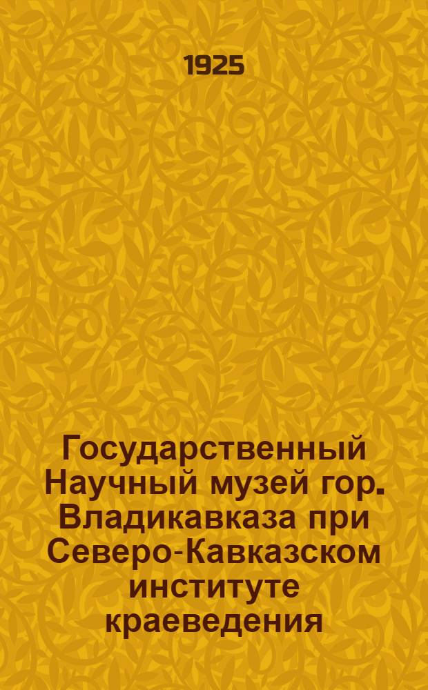Государственный Научный музей гор. Владикавказа при Северо-Кавказском институте краеведения : Краткий очерк истории и деятельности Музея