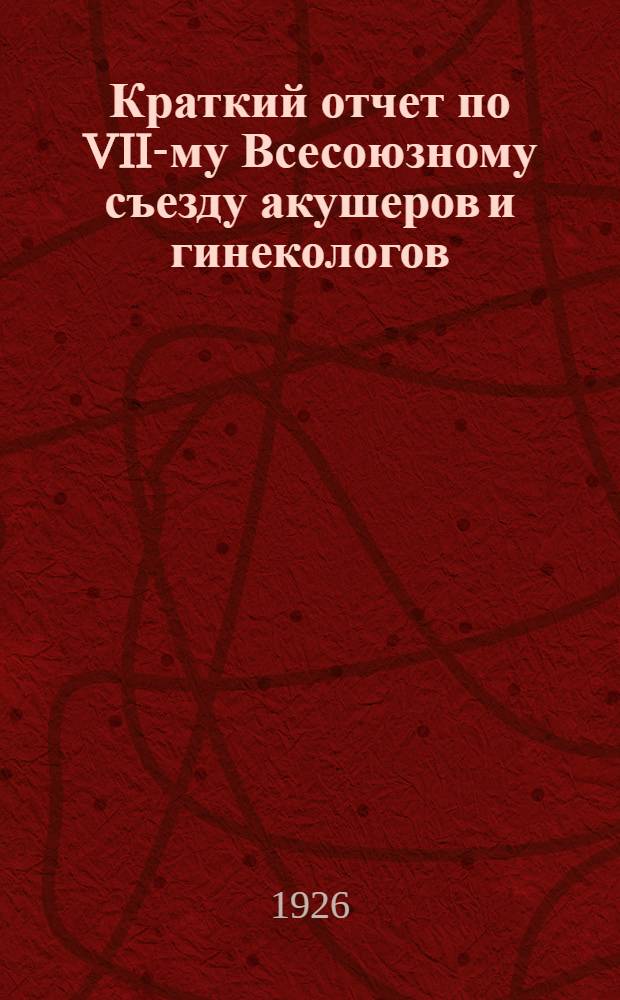 Краткий отчет по VII-му Всесоюзному съезду акушеров и гинекологов : Ленинград, 24-28 мая 1926 г