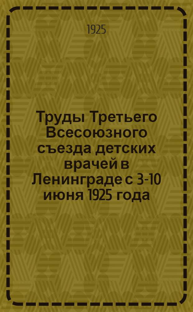 Труды Третьего Всесоюзного съезда детских врачей в Ленинграде с 3-10 июня 1925 года