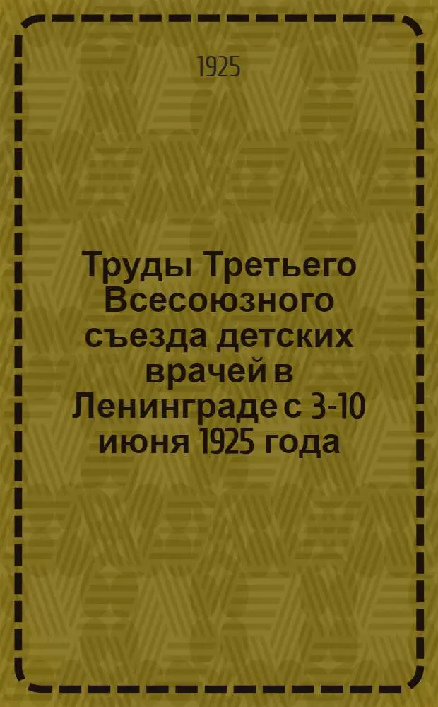 Труды Третьего Всесоюзного съезда детских врачей в Ленинграде с 3-10 июня 1925 года