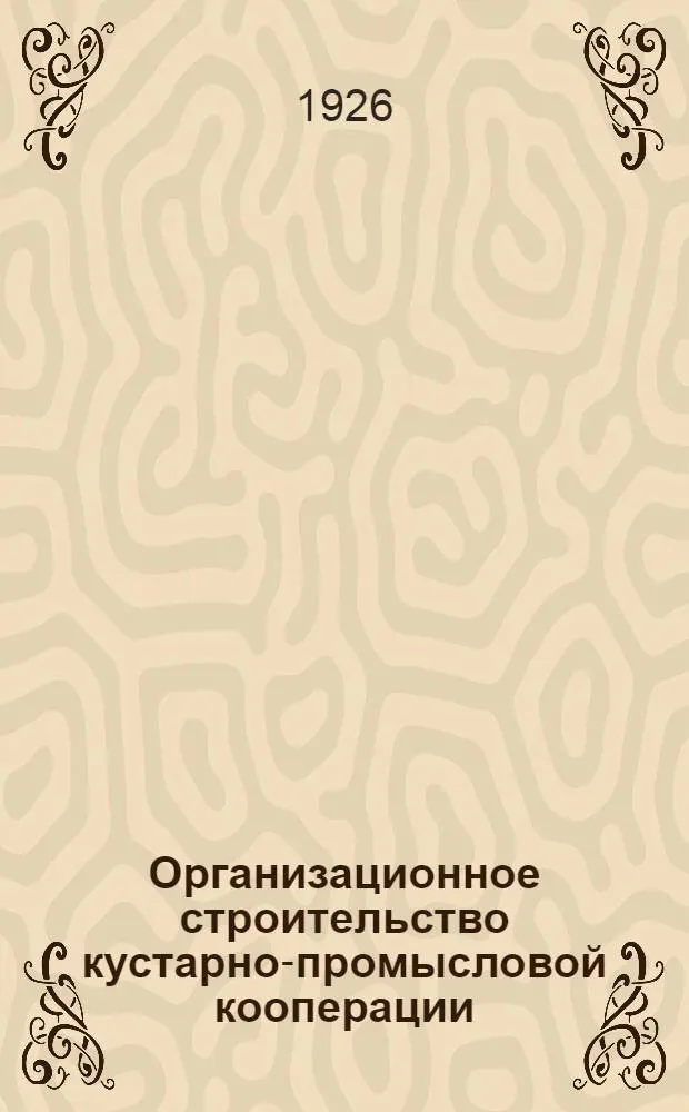 Организационное строительство кустарно-промысловой кооперации : Отчет о 1 Всесоюз. съезде инструкторов промысл. кооперации. Янв., 1926 г