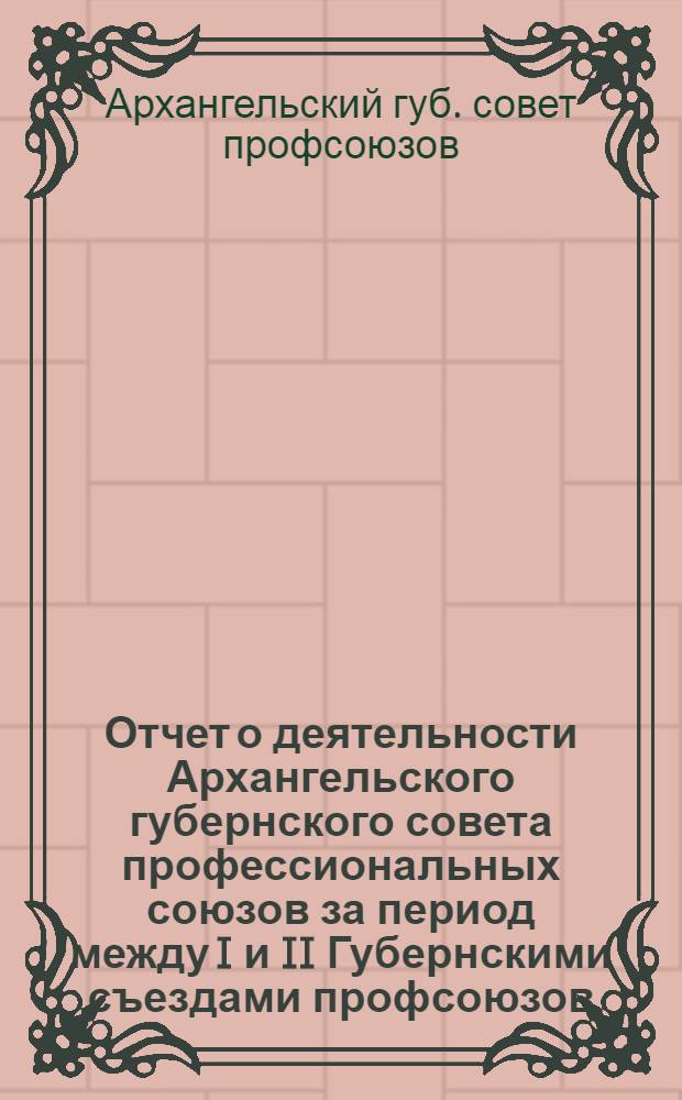 Отчет о деятельности Архангельского губернского совета профессиональных союзов за период между I и II Губернскими съездами профсоюзов : (30 авг. 1920 г.-20 июня 1921 г.)