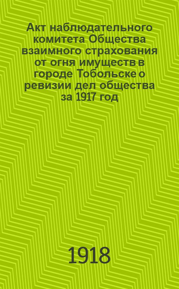 Акт наблюдательного комитета Общества взаимного страхования от огня имуществ в городе Тобольске о ревизии дел общества за 1917 год