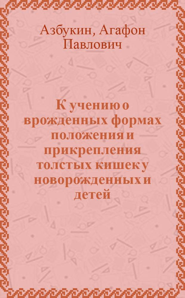 К учению о врожденных формах положения и прикрепления толстых кишек у новорожденных и детей : (С 38 рис. и 20 табл.) : Дис. на степень учен. специалиста анатома