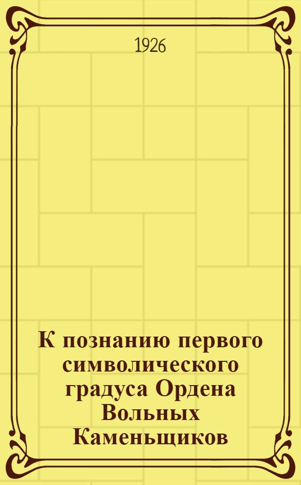 К познанию первого символического градуса Ордена Вольных Каменьщиков : (Древ. и Принятый Шотланд. Устав) : Посвящается Памяти Р.Шалье