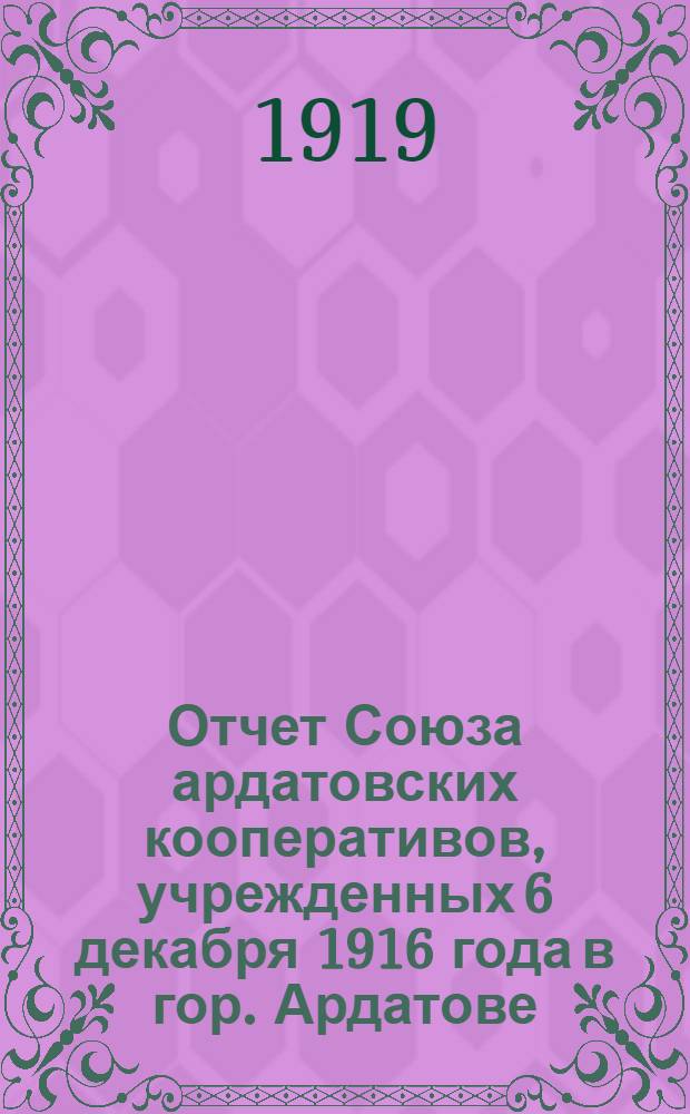 Отчет Союза ардатовских кооперативов, учрежденных 6 декабря 1916 года в гор. Ардатове, Нижегородской губернии, 1/XII-1917 года по 31/XII-1918 года : (2 операц. г.)