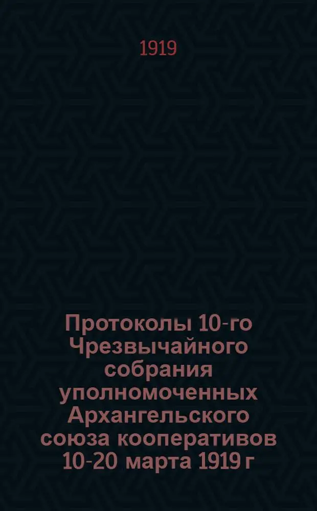 Протоколы 10-го Чрезвычайного собрания уполномоченных Архангельского союза кооперативов 10-20 марта 1919 г. : 10-го-20-го марта 1919 г