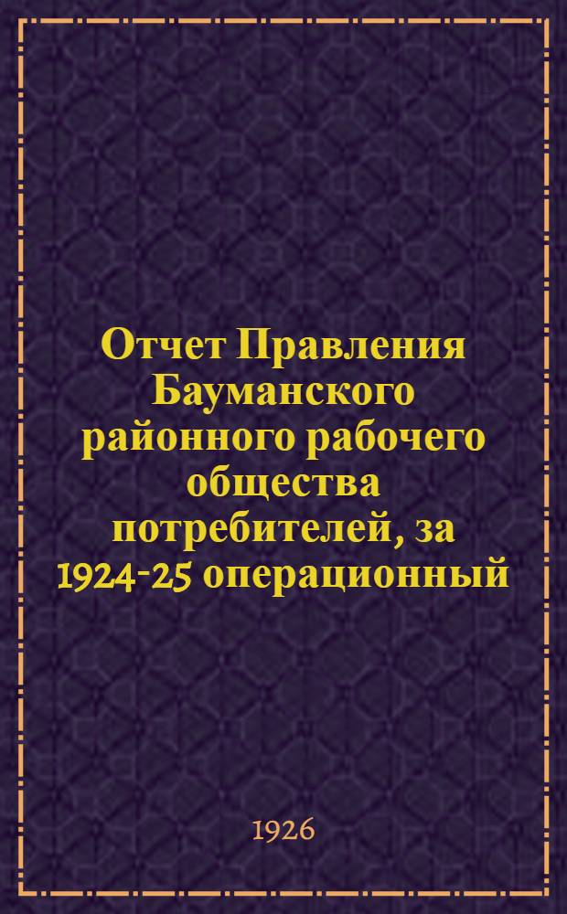 Отчет Правления Бауманского районного рабочего общества потребителей, за 1924-25 операционный : К собр. уполномоченных О-ва 6-го созыва