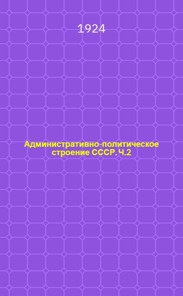 Административно-политическое строение СССР. Ч.2 : Перечень республик, областей, губерний, уездов и волостей СССР по данным на 1 мая 1924 года