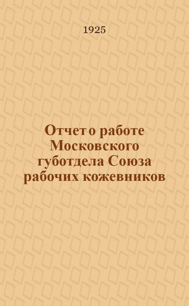 Отчет о работе Московского губотдела Союза рабочих кожевников : Окт. 1924 - окт. 1925 : VI Моск. губсъезду кожевников