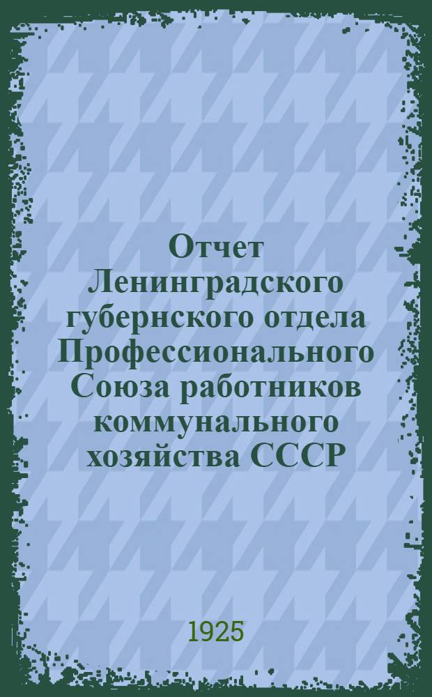 Отчет Ленинградского губернского отдела Профессионального Союза работников коммунального хозяйства СССР : (Апр. 1924 г. - март 1925 г.)