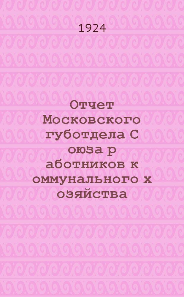 Отчет Московского губотдела С[оюза] р[аботников] к[оммунального] х[озяйства] : Окт. 1923 г. - окт. 1924 г