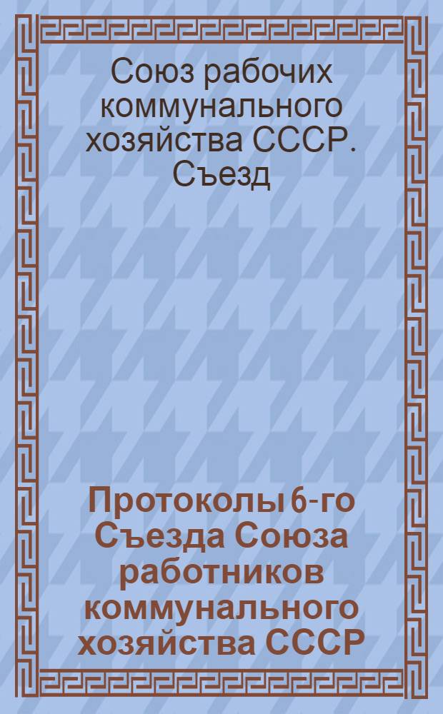 Протоколы 6-го Съезда Союза работников коммунального хозяйства СССР : 29 нояб. - 4 дек. 1925 г. (по стенограммам съезда)