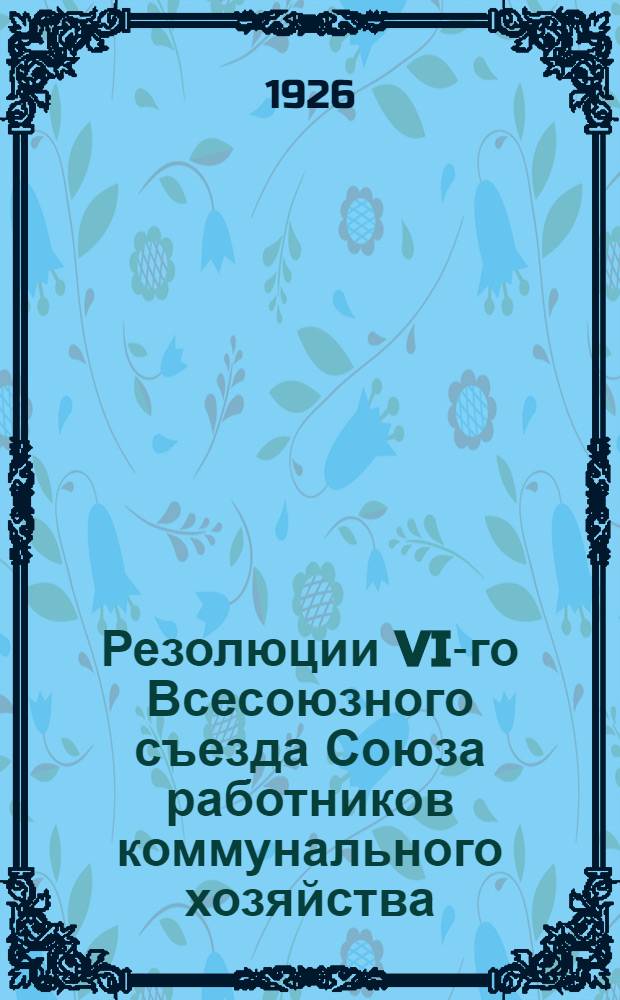 Резолюции VI-го Всесоюзного съезда Союза работников коммунального хозяйства : 29 нояб. - 4 дек. 1925 г