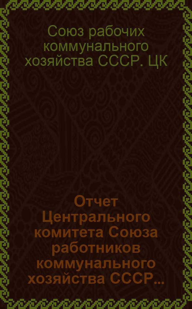 Отчет Центрального комитета Союза работников коммунального хозяйства СССР...