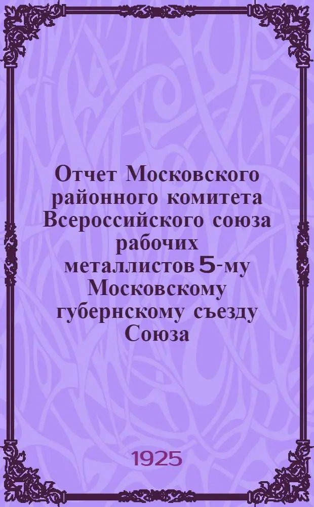 Отчет Московского районного комитета Всероссийского союза рабочих металлистов 5-му Московскому губернскому съезду Союза : Апр.-1925 г.-сент
