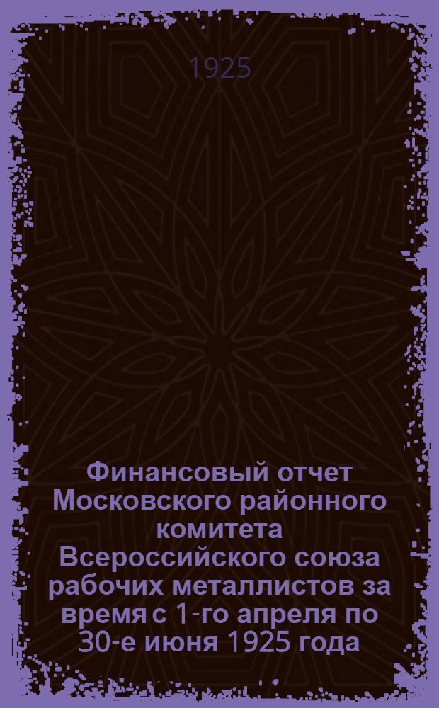 Финансовый отчет Московского районного комитета Всероссийского союза рабочих металлистов за время с 1-го апреля по 30-е июня 1925 года
