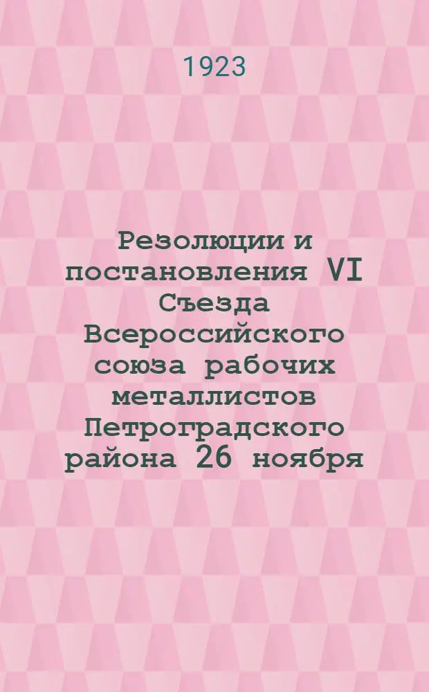 Резолюции и постановления VI Съезда Всероссийского союза рабочих металлистов Петроградского района 26 ноября - 1 декабря 1923 г.