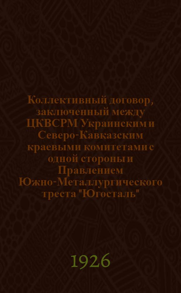 Коллективный договор, заключенный между ЦКВСРМ Украинским и Северо-Кавказским краевыми комитетами с одной стороны и Правлением Южно-Металлургического треста "Югосталь" - с другой : На срок с 1 янв. 1926 г. по 1 янв. 1927 г