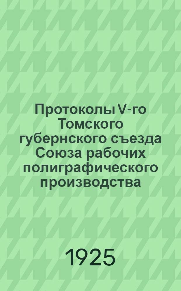 Протоколы V-го Томского губернского съезда Союза рабочих полиграфического производства, состоявшегося 20 и 21 февраля 1925 года и Отчет о деятельности Правления Томского губотдела Всероссийского союза рабочих полиграфического производства за время с 24 декабря 1923 г. по 15 февраля 1925 года