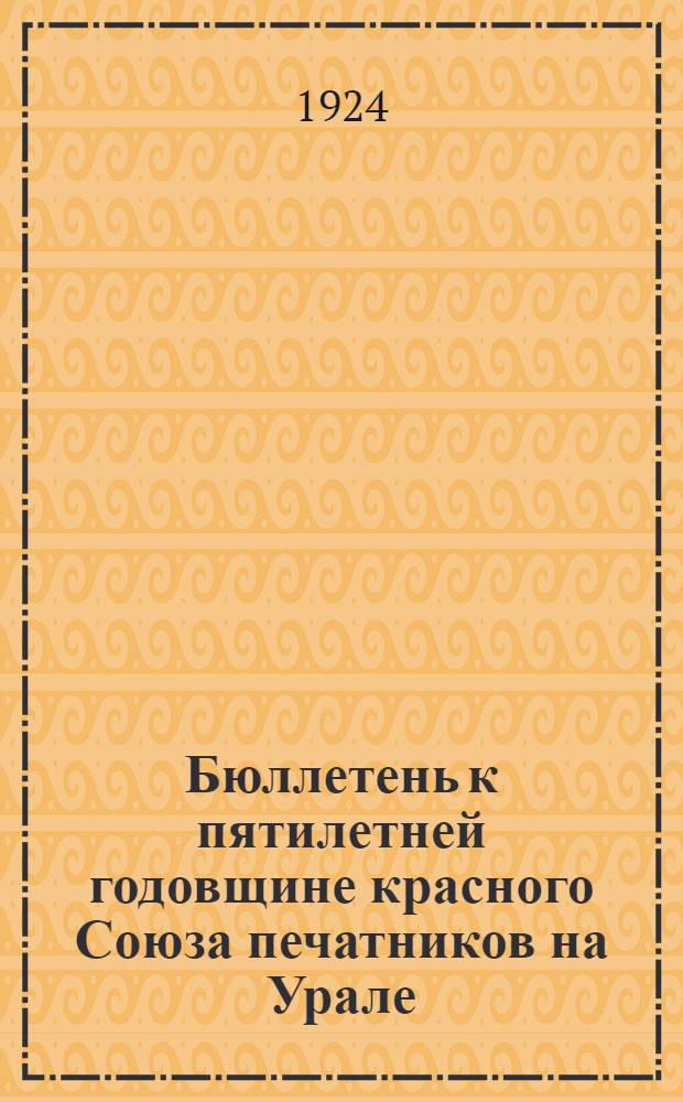 Бюллетень к пятилетней годовщине красного Союза печатников на Урале : 1919 15/XI 1924