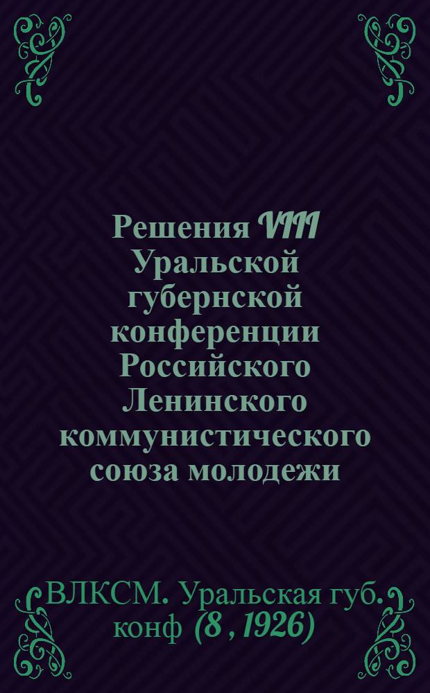 Решения VIII Уральской губернской конференции Российского Ленинского коммунистического союза молодежи : В данный сб. вошли решения 1 Губсовещ. секретарей волкомов