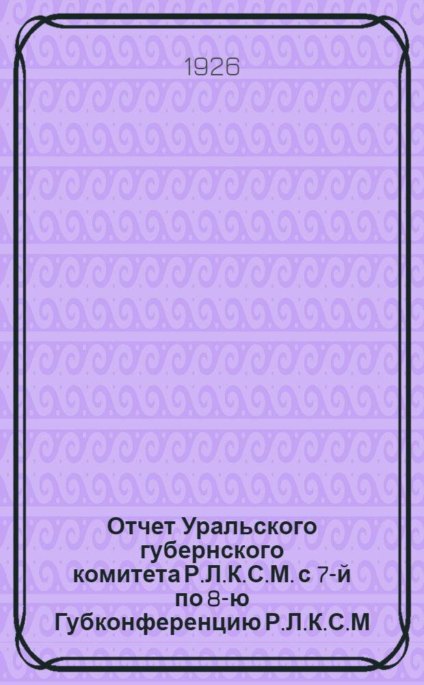 Отчет Уральского губернского комитета Р.Л.К.С.М. с 7-й по 8-ю Губконференцию Р.Л.К.С.М.
