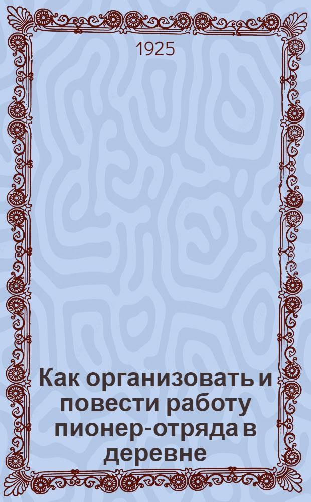 Как организовать и повести работу пионер-отряда в деревне : (Материалы для губ. и уезд. бюро пионеров при Ком. РЛКСМ и для дерев. ячеек РЛКСМ)