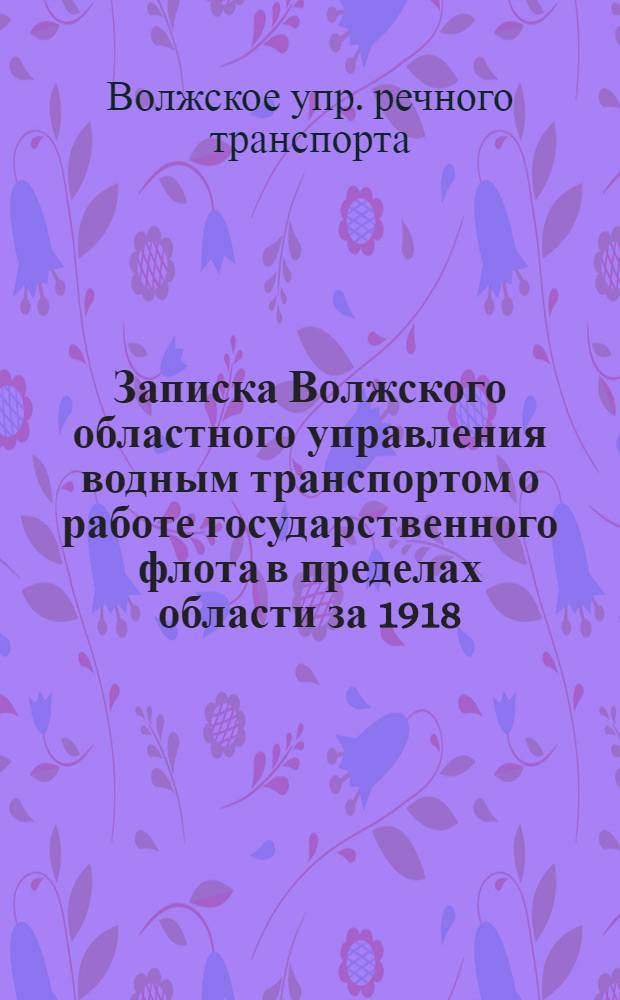 Записка Волжского областного управления водным транспортом о работе государственного флота в пределах области за 1918, 1919 и 1920 гг. : С ист. очерком значения вод. путей и развития в них судоходства : Сост. по данным б/Отд. статистики и картографии и материала Совета съездов судовладельцев и Волж. обл. упр. вод. транспортом
