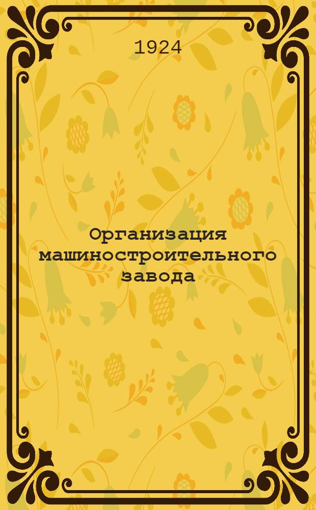 Организация машиностроительного завода : Рук. для заводчиков, дир., инж., мастеров и пр. : С 47 формулярами