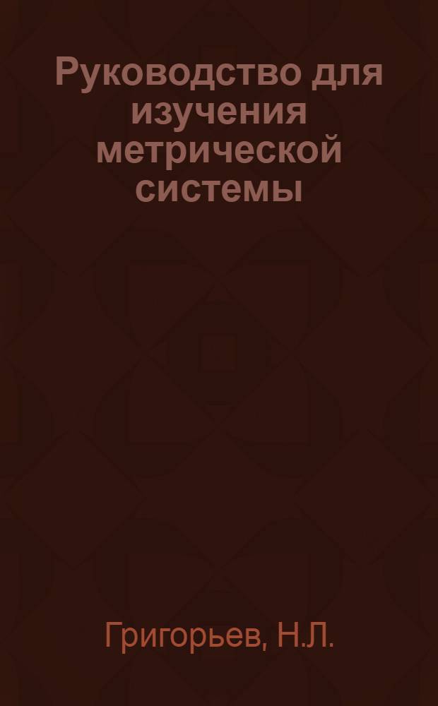 Руководство для изучения метрической системы : С описанием истории рус. и метр. системы, с практ. указаниями и табл. перевода