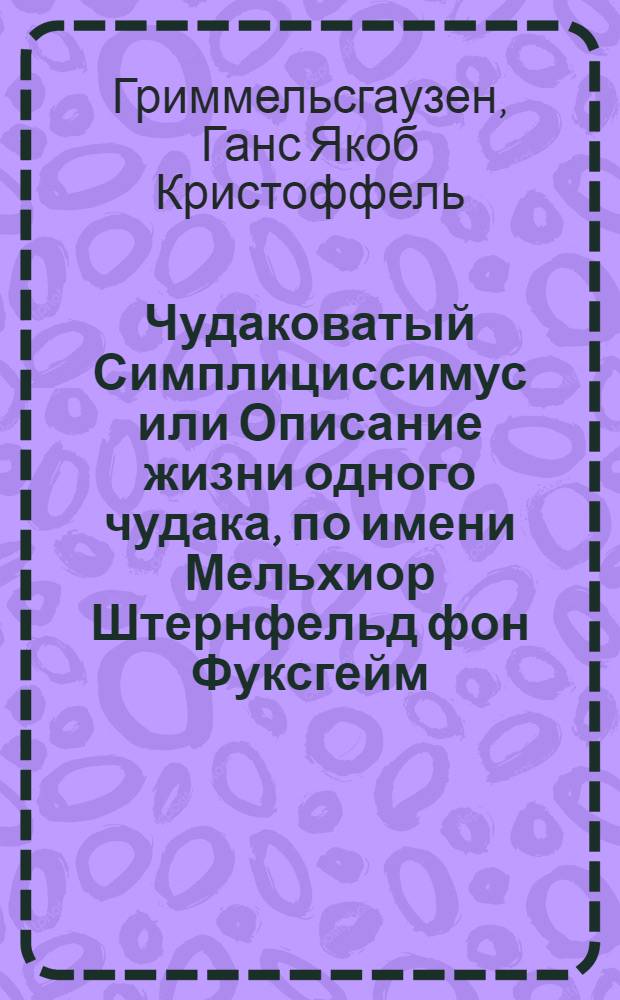 Чудаковатый Симплициссимус или Описание жизни одного чудака, по имени Мельхиор Штернфельд фон Фуксгейм : Где и как он явился на свет, что видел, познал и пережил и почему оный свет добровольно покинул : Чрезвычайно занимат. и во многих отношениях полез. чтение