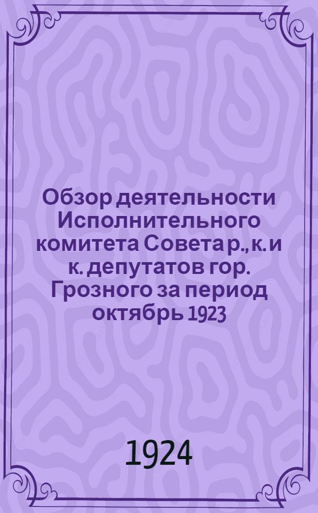 Обзор деятельности Исполнительного комитета Совета р., к. и к. депутатов гор. Грозного за период октябрь 1923 - сентябрь 1924 г.