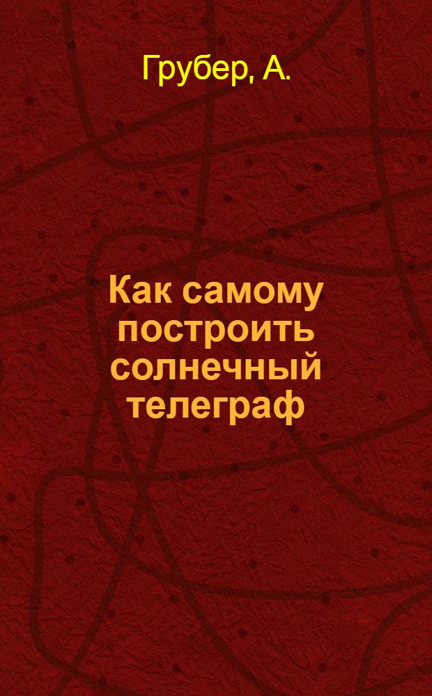 Как самому построить солнечный телеграф : С прил. ст. "Сигнал. и семафор. телеграф" : С 26 рис
