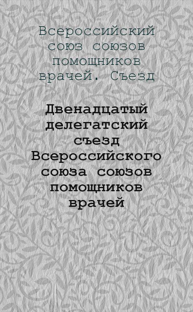 Двенадцатый делегатский съезд Всероссийского союза союзов помощников врачей : 8-14 мая н. ст. 1918 г. : Материалы