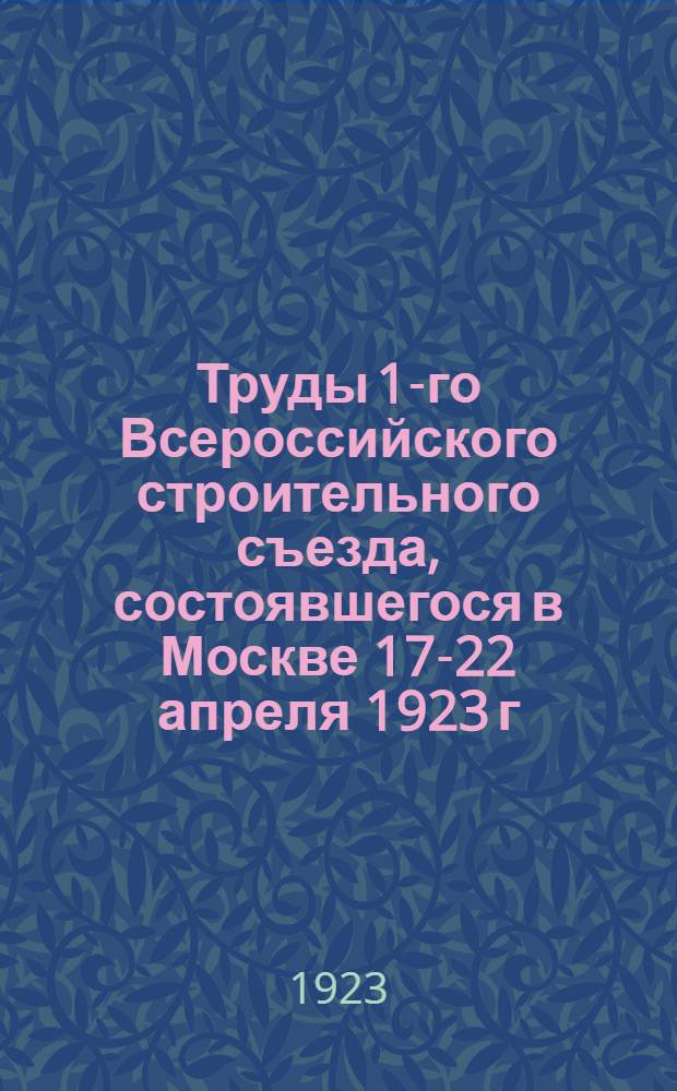 Труды 1-го Всероссийского строительного съезда, состоявшегося в Москве 17-22 апреля 1923 г. : С прил. материалов Всерос. совещ. госстройконтор