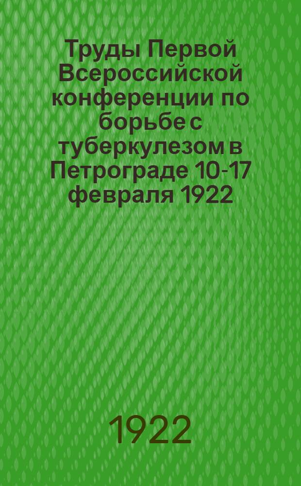 Труды Первой Всероссийской конференции по борьбе с туберкулезом в Петрограде 10-17 февраля 1922. Вып.1