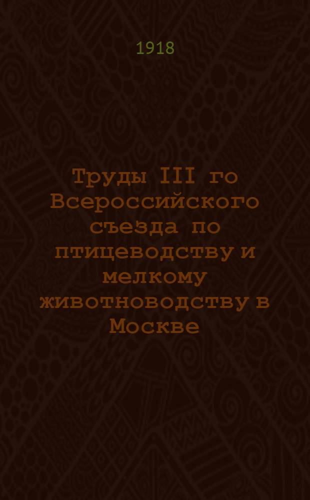 Труды III го Всероссийского съезда по птицеводству и мелкому животноводству в Москве : 23-27 окт. 1917 г. Вып.1