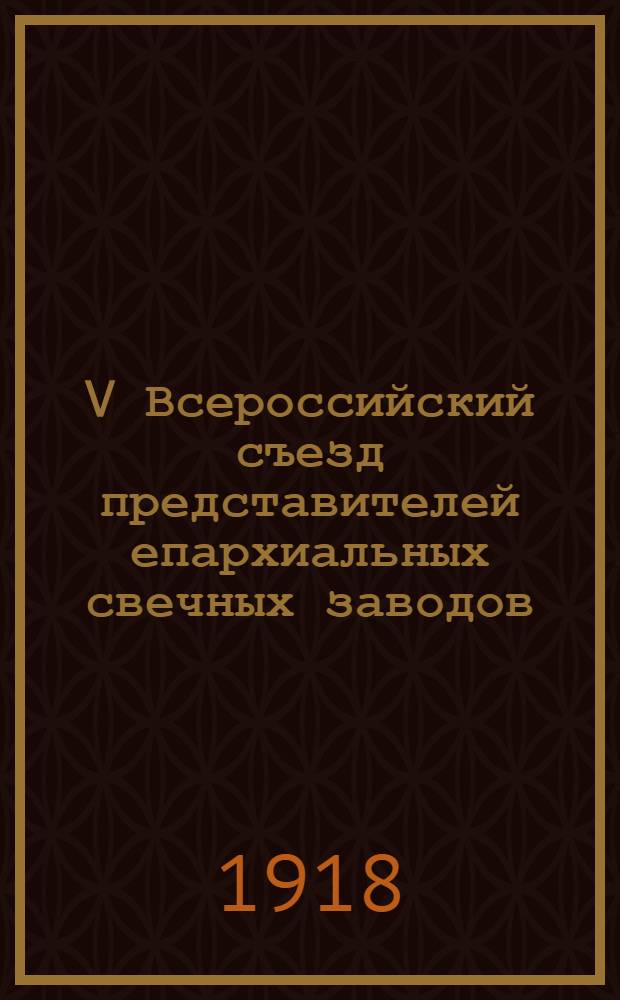 V Всероссийский съезд представителей епархиальных свечных заводов : С 18 по 25 янв. 1918 г. : Материалы Съезда