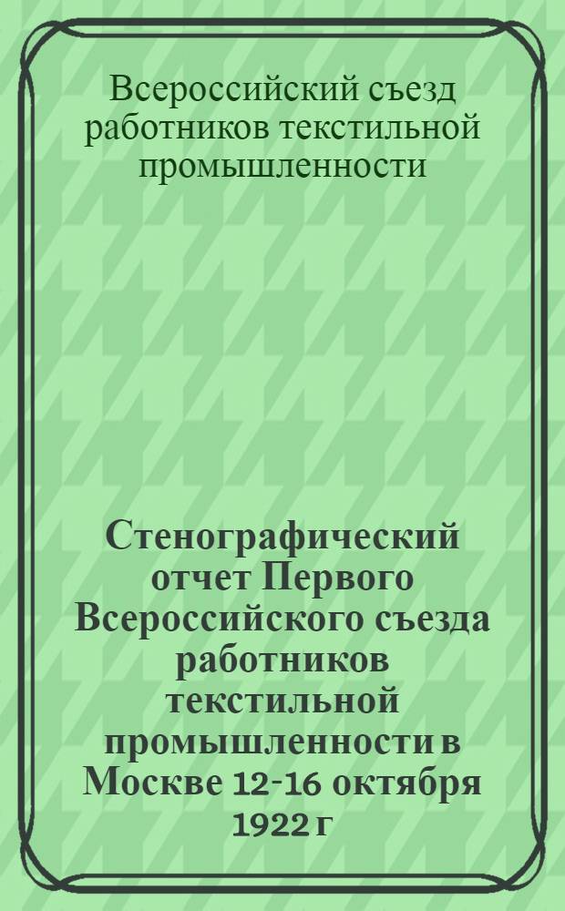 Стенографический отчет Первого Всероссийского съезда работников текстильной промышленности в Москве 12-16 октября 1922 г.