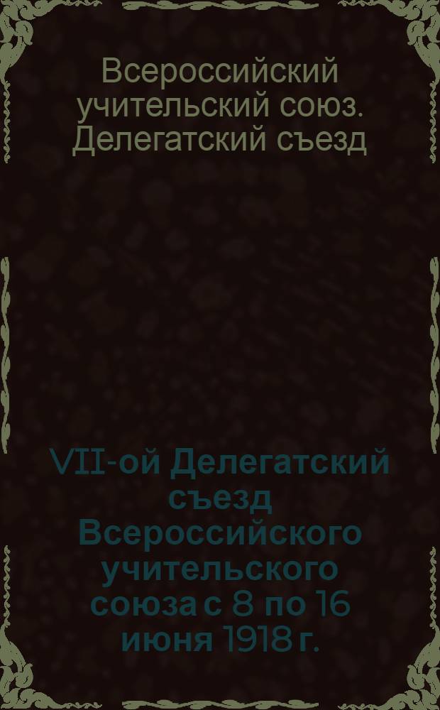 VII-ой Делегатский съезд Всероссийского учительского союза с 8 по 16 июня 1918 г. : Отчет