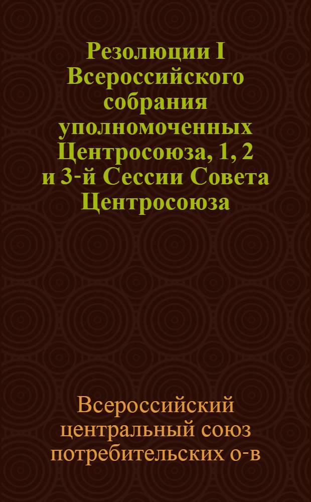 Резолюции I Всероссийского собрания уполномоченных Центросоюза, 1, 2 и 3-й Сессии Совета Центросоюза